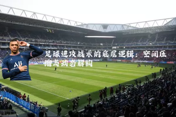 足球进攻战术的底层逻辑:空间压缩与动态解构