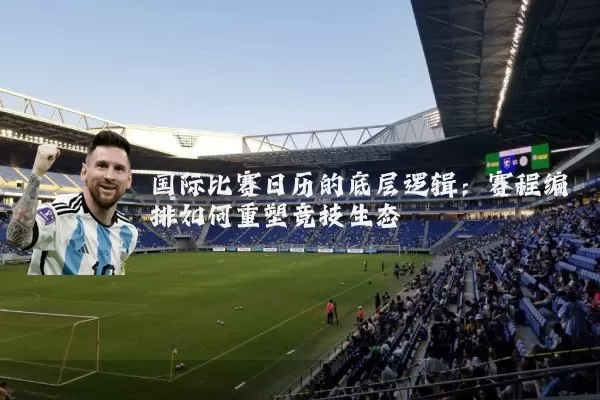 国际比赛日历的底层逻辑:赛程编排如何重塑竞技生态